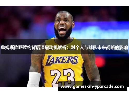 詹姆斯降薪续约背后深层动机解析：对个人与球队未来战略的影响