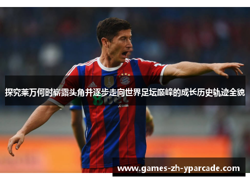 探究莱万何时崭露头角并逐步走向世界足坛巅峰的成长历史轨迹全貌