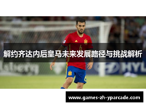 解约齐达内后皇马未来发展路径与挑战解析