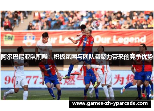 阿尔巴尼亚队前瞻：积极氛围与团队凝聚力带来的竞争优势