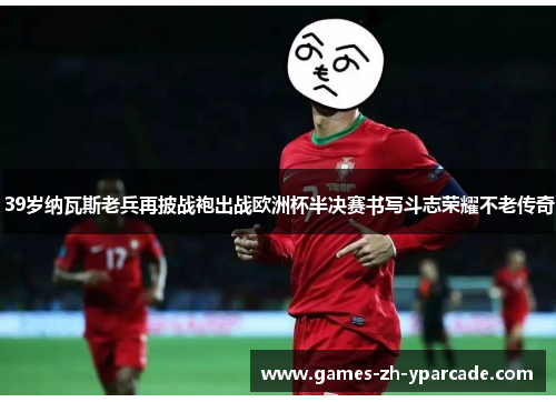 39岁纳瓦斯老兵再披战袍出战欧洲杯半决赛书写斗志荣耀不老传奇