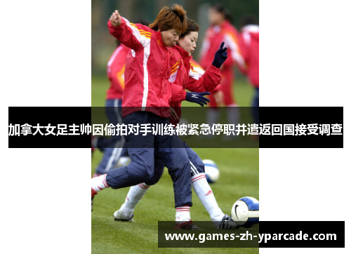 加拿大女足主帅因偷拍对手训练被紧急停职并遣返回国接受调查 加拿大女足主帅因偷拍对手训练被紧急停职并遣返回国接受调查