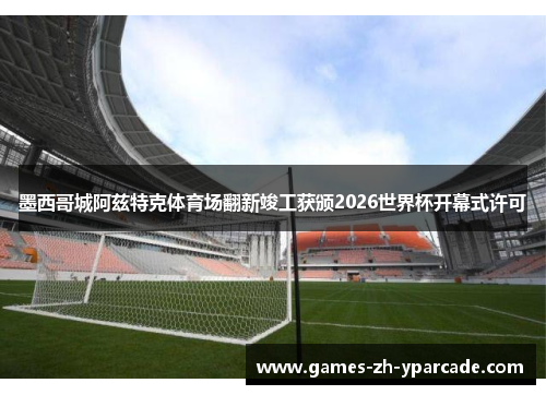 墨西哥城阿兹特克体育场翻新竣工获颁2026世界杯开幕式许可