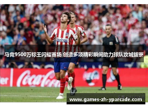 马竞9500万标王闪耀赛场 创造多项精彩瞬间助力球队攻城拔寨