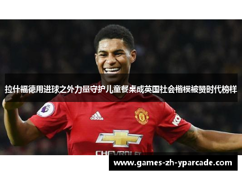 拉什福德用进球之外力量守护儿童餐桌成英国社会楷模被赞时代榜样